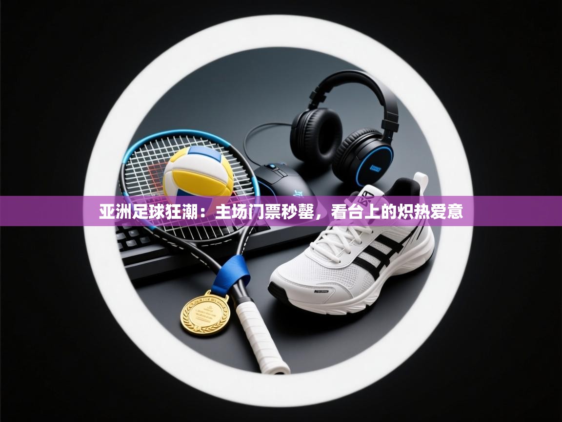 亚洲足球狂潮：主场门票秒罄，看台上的炽热爱意  第2张